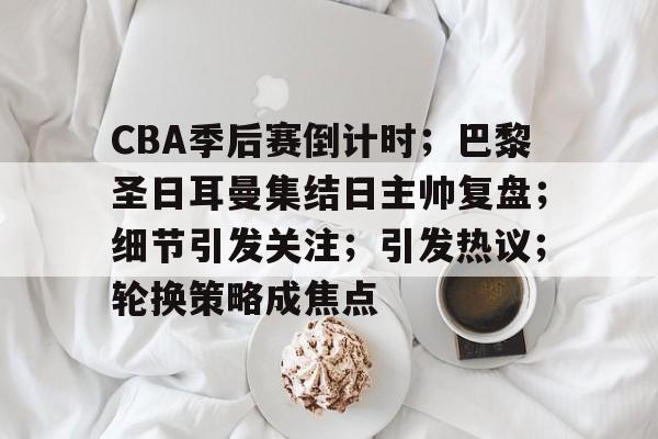 开云-CBA季后赛倒计时；巴黎圣日耳曼集结日主帅复盘；细节引发关注；引发热议；轮换策略成焦点的简单介绍