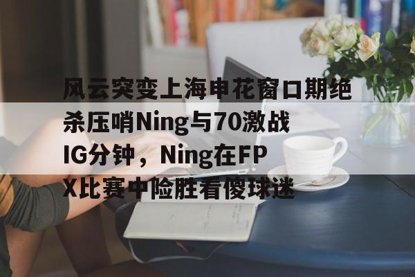 开云app-关于风云突变上海申花窗口期绝杀压哨Ning与70激战IG分钟，Ning在FPX比赛中险胜看傻球迷的信息